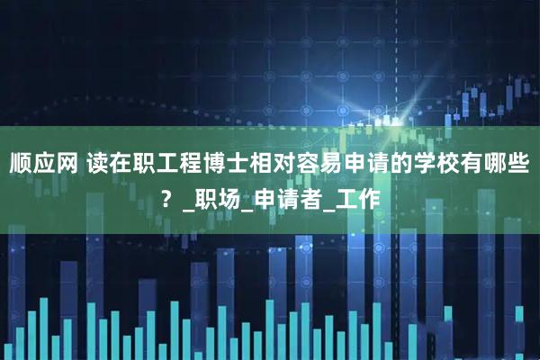顺应网 读在职工程博士相对容易申请的学校有哪些？_职场_申请者_工作