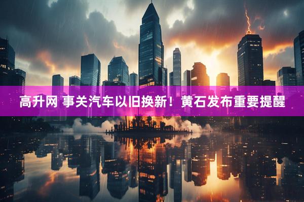 高升网 事关汽车以旧换新！黄石发布重要提醒