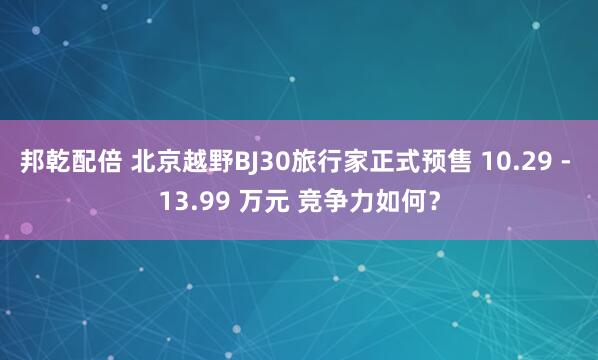 邦乾配倍 北京越野BJ30旅行家正式预售 10.29 - 13.99 万元 竞争力如何？