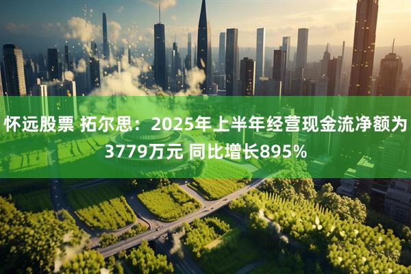 怀远股票 拓尔思：2025年上半年经营现金流净额为3779万元 同比增长895%