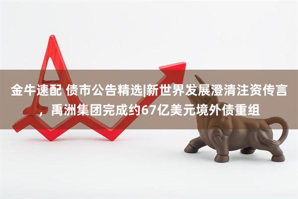金牛速配 债市公告精选|新世界发展澄清注资传言，禹洲集团完成约67亿美元境外债重组
