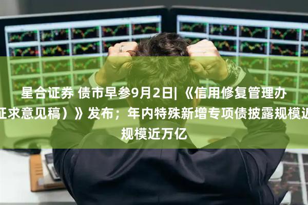 星合证券 债市早参9月2日| 《信用修复管理办法（征求意见稿）》发布；年内特殊新增专项债披露规模近万亿