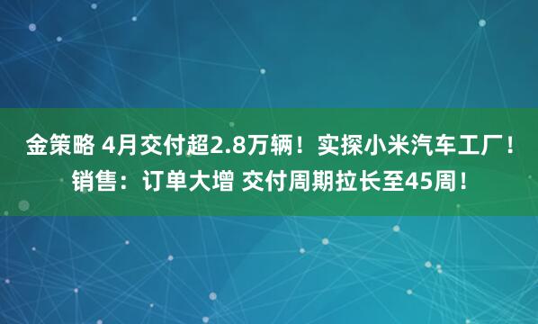 金策略 4月交付超2.8万辆！实探小米汽车工厂！销售：订单大增 交付周期拉长至45周！