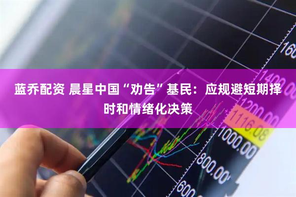 蓝乔配资 晨星中国“劝告”基民：应规避短期择时和情绪化决策