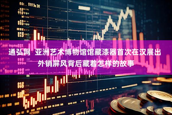 通弘网  亚洲艺术博物馆馆藏漆器首次在汉展出 外销屏风背后藏着怎样的故事