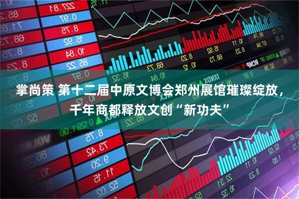掌尚策 第十二届中原文博会郑州展馆璀璨绽放，千年商都释放文创“新功夫”