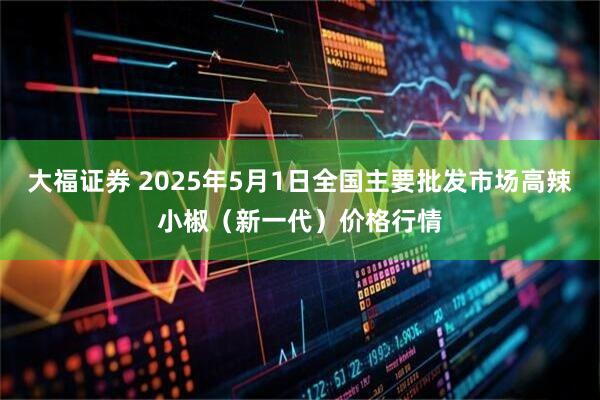 大福证券 2025年5月1日全国主要批发市场高辣小椒（新一代）价格行情