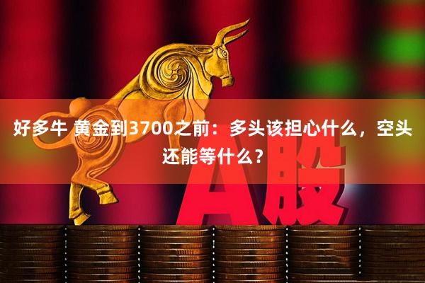 好多牛 黄金到3700之前：多头该担心什么，空头还能等什么？